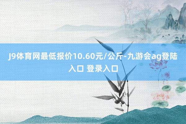 J9体育网最低报价10.60元/公斤-九游会ag登陆入口 登录入口