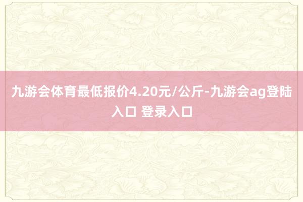九游会体育最低报价4.20元/公斤-九游会ag登陆入口 登录入口