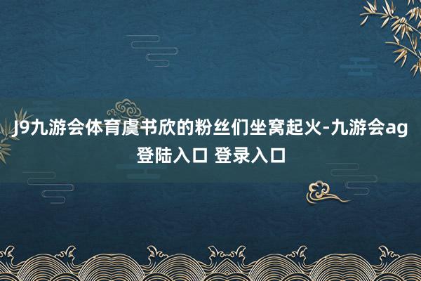 J9九游会体育虞书欣的粉丝们坐窝起火-九游会ag登陆入口 登录入口