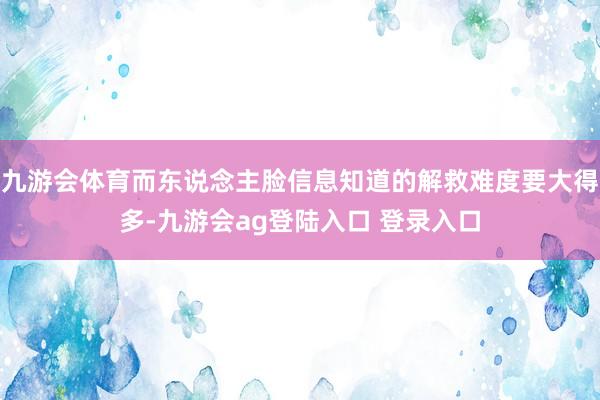九游会体育而东说念主脸信息知道的解救难度要大得多-九游会ag登陆入口 登录入口