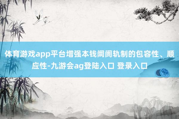 体育游戏app平台增强本钱阛阓轨制的包容性、顺应性-九游会ag登陆入口 登录入口