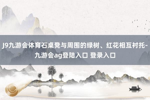 J9九游会体育石桌凳与周围的绿树、红花相互衬托-九游会ag登陆入口 登录入口