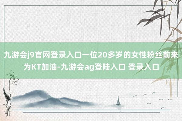 九游会j9官网登录入口一位20多岁的女性粉丝前来为KT加油-九游会ag登陆入口 登录入口