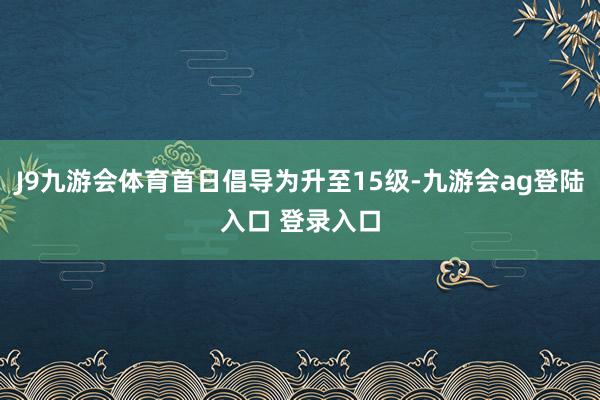 J9九游会体育首日倡导为升至15级-九游会ag登陆入口 登录入口