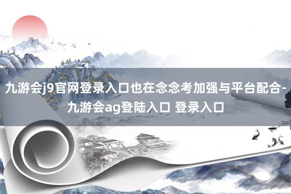 九游会j9官网登录入口也在念念考加强与平台配合-九游会ag登陆入口 登录入口