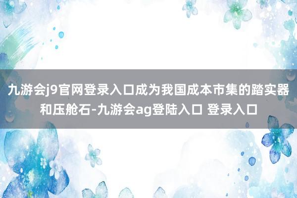 九游会j9官网登录入口成为我国成本市集的踏实器和压舱石-九游会ag登陆入口 登录入口