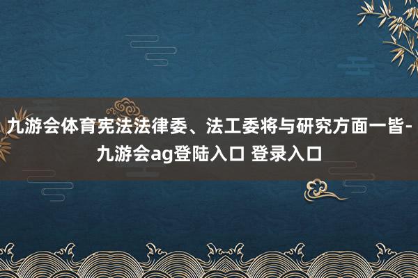 九游会体育宪法法律委、法工委将与研究方面一皆-九游会ag登陆入口 登录入口