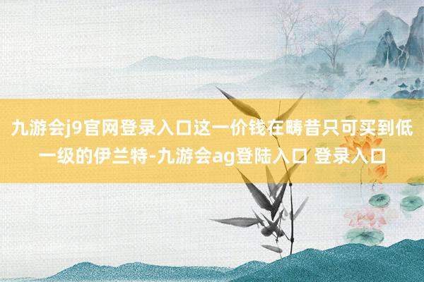 九游会j9官网登录入口这一价钱在畴昔只可买到低一级的伊兰特-九游会ag登陆入口 登录入口