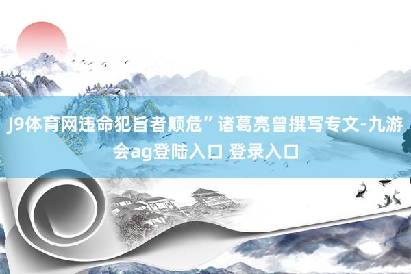 J9体育网违命犯旨者颠危”诸葛亮曾撰写专文-九游会ag登陆入口 登录入口
