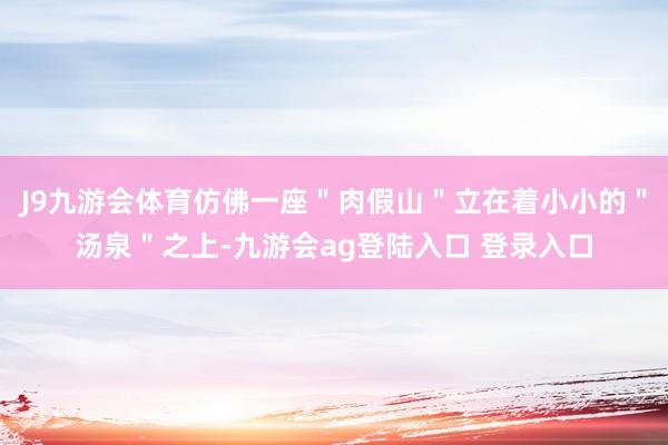 J9九游会体育仿佛一座＂肉假山＂立在着小小的＂汤泉＂之上-九游会ag登陆入口 登录入口