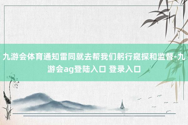 九游会体育通知雷同就去帮我们躬行窥探和监督-九游会ag登陆入口 登录入口