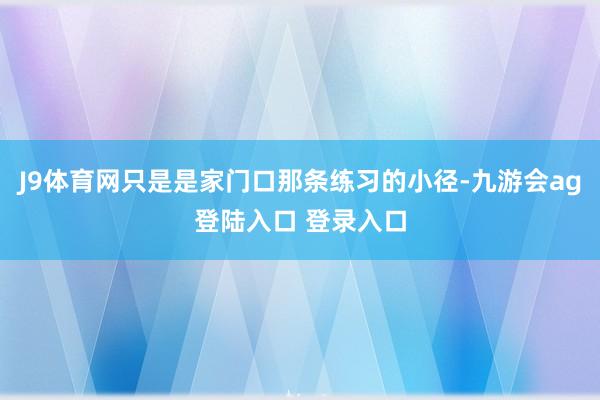 J9体育网只是是家门口那条练习的小径-九游会ag登陆入口 登录入口