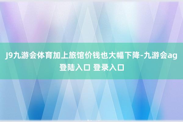 J9九游会体育加上旅馆价钱也大幅下降-九游会ag登陆入口 登录入口