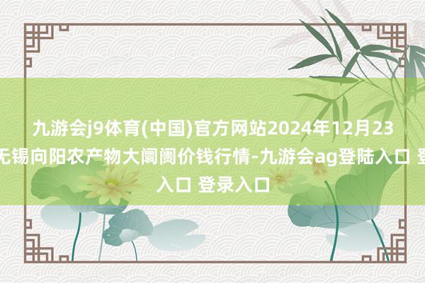 九游会j9体育(中国)官方网站2024年12月23日江苏无锡向阳农产物大阛阓价钱行情-九游会ag登陆入口 登录入口