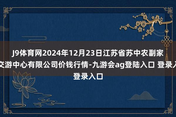 J9体育网2024年12月23日江苏省苏中农副家具交游中心有限公司价钱行情-九游会ag登陆入口 登录入口