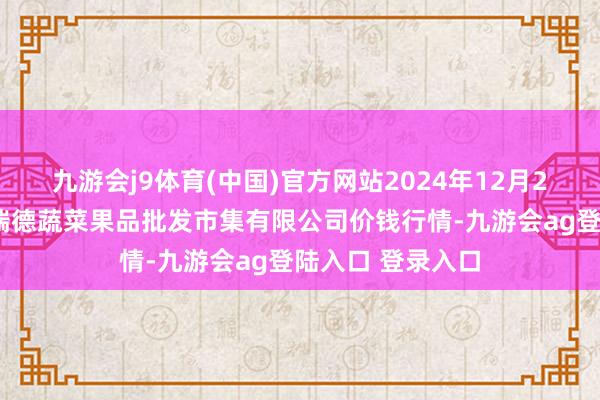 九游会j9体育(中国)官方网站2024年12月23日江苏宜兴市瑞德蔬菜果品批发市集有限公司价钱行情-九游会ag登陆入口 登录入口