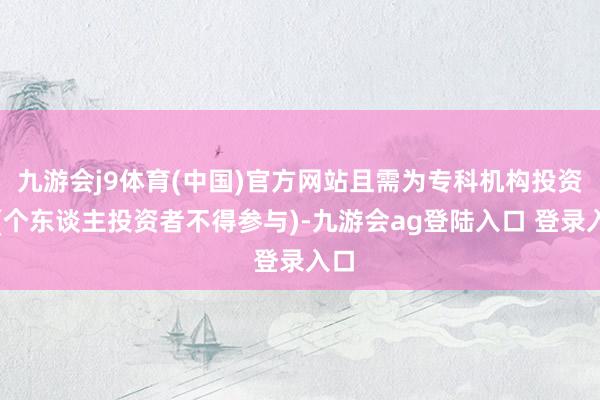 九游会j9体育(中国)官方网站且需为专科机构投资者(个东谈主投资者不得参与)-九游会ag登陆入口 登录入口