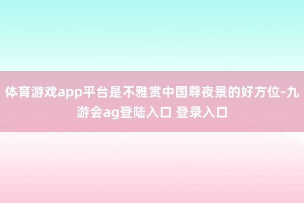 体育游戏app平台是不雅赏中国尊夜景的好方位-九游会ag登陆入口 登录入口