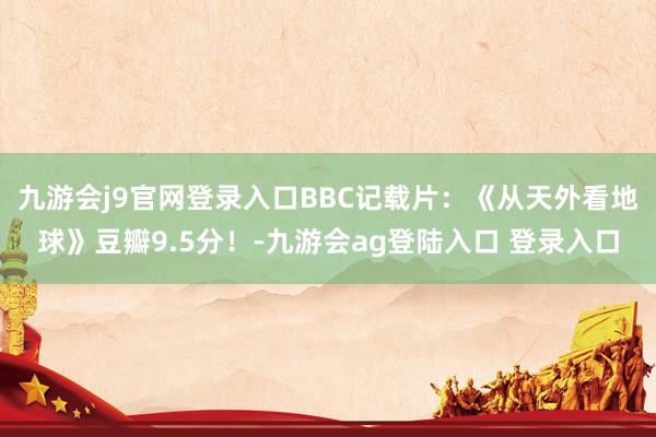 九游会j9官网登录入口BBC记载片：《从天外看地球》豆瓣9.5分！-九游会ag登陆入口 登录入口