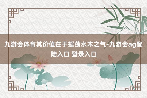 九游会体育其价值在于摇荡水木之气-九游会ag登陆入口 登录入口