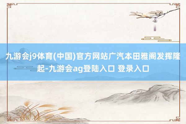 九游会j9体育(中国)官方网站广汽本田雅阁发挥隆起-九游会ag登陆入口 登录入口