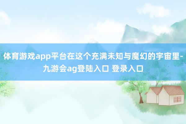 体育游戏app平台在这个充满未知与魔幻的宇宙里-九游会ag登陆入口 登录入口