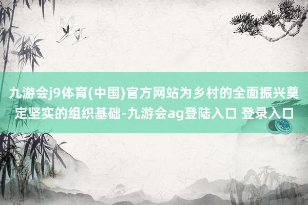 九游会j9体育(中国)官方网站为乡村的全面振兴奠定坚实的组织基础-九游会ag登陆入口 登录入口