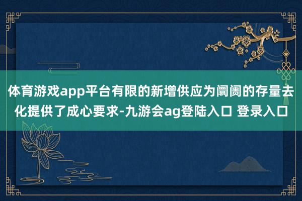 体育游戏app平台有限的新增供应为阛阓的存量去化提供了成心要求-九游会ag登陆入口 登录入口