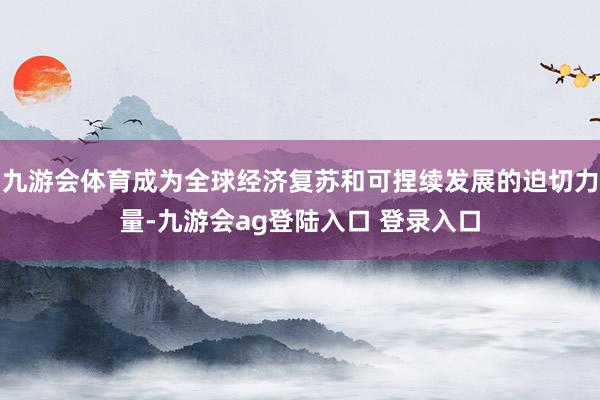 九游会体育成为全球经济复苏和可捏续发展的迫切力量-九游会ag登陆入口 登录入口