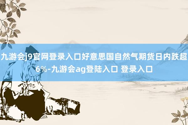 九游会j9官网登录入口好意思国自然气期货日内跌超6%-九游会ag登陆入口 登录入口