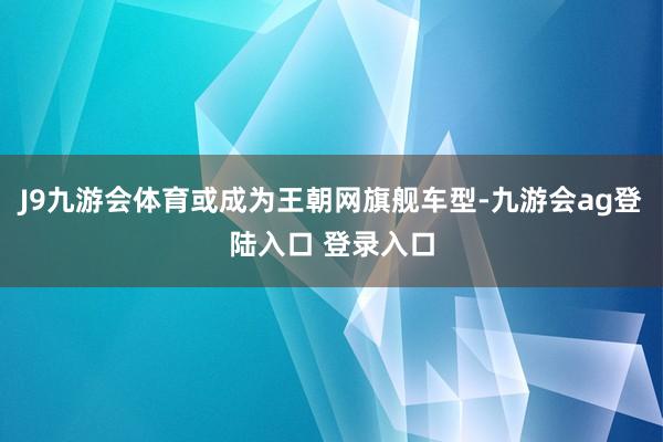 J9九游会体育或成为王朝网旗舰车型-九游会ag登陆入口 登录入口