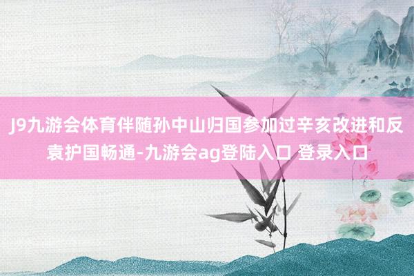 J9九游会体育伴随孙中山归国参加过辛亥改进和反袁护国畅通-九游会ag登陆入口 登录入口