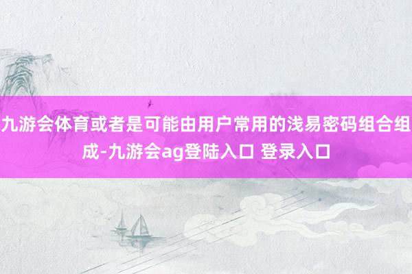 九游会体育或者是可能由用户常用的浅易密码组合组成-九游会ag登陆入口 登录入口