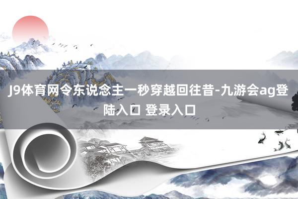 J9体育网令东说念主一秒穿越回往昔-九游会ag登陆入口 登录入口