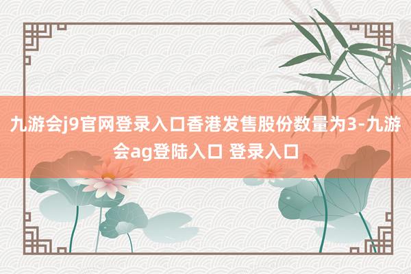 九游会j9官网登录入口香港发售股份数量为3-九游会ag登陆入口 登录入口