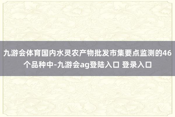 九游会体育国内水灵农产物批发市集要点监测的46个品种中-九游会ag登陆入口 登录入口