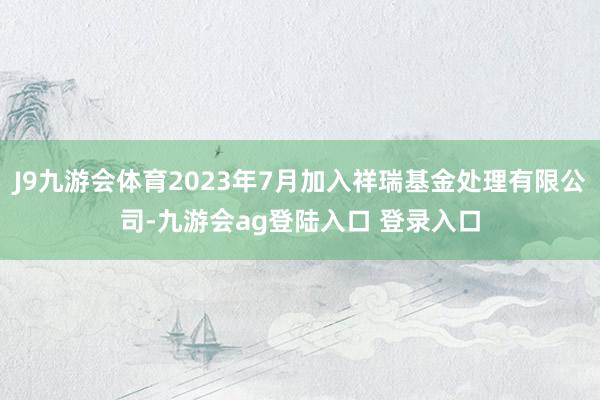 J9九游会体育2023年7月加入祥瑞基金处理有限公司-九游会ag登陆入口 登录入口