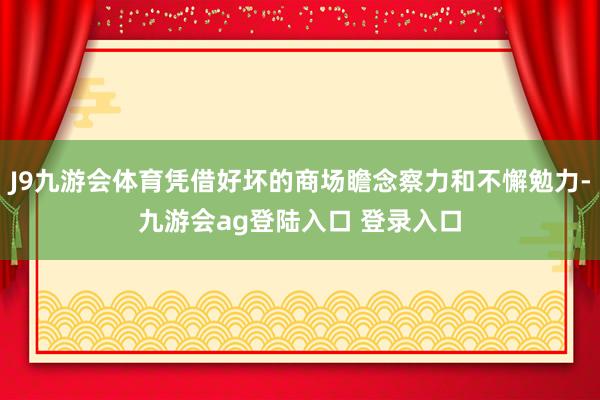 J9九游会体育凭借好坏的商场瞻念察力和不懈勉力-九游会ag登陆入口 登录入口