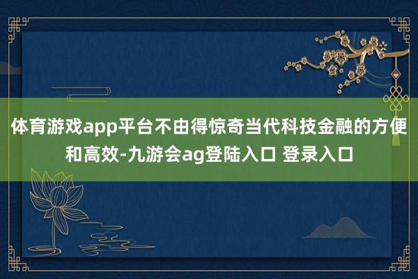 体育游戏app平台不由得惊奇当代科技金融的方便和高效-九游会ag登陆入口 登录入口
