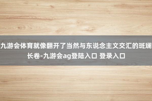 九游会体育就像翻开了当然与东说念主文交汇的斑斓长卷-九游会ag登陆入口 登录入口