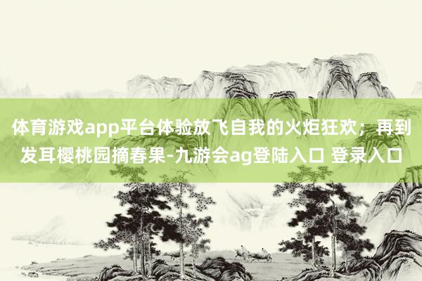 体育游戏app平台体验放飞自我的火炬狂欢；再到发耳樱桃园摘春果-九游会ag登陆入口 登录入口