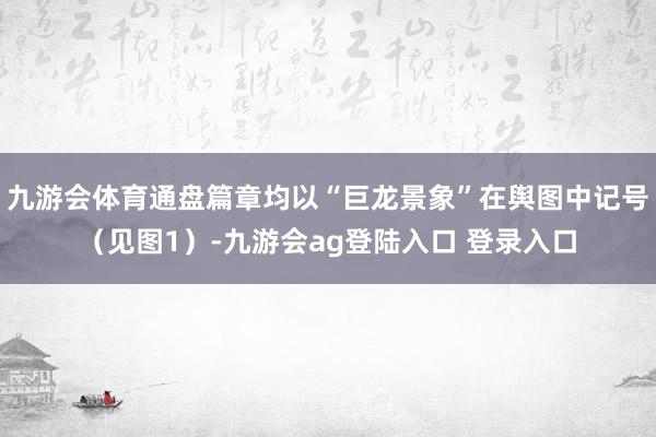 九游会体育通盘篇章均以“巨龙景象”在舆图中记号（见图1）-九游会ag登陆入口 登录入口