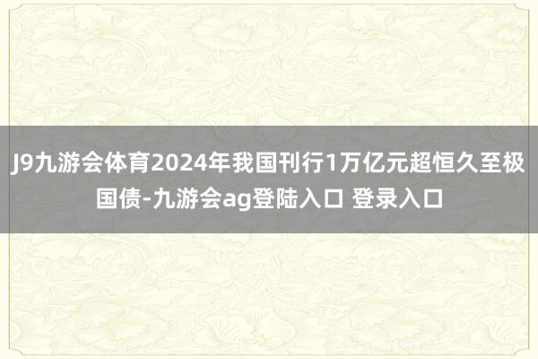 J9九游会体育2024年我国刊行1万亿元超恒久至极国债-九游会ag登陆入口 登录入口