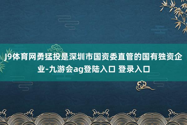 J9体育网勇猛投是深圳市国资委直管的国有独资企业-九游会ag登陆入口 登录入口