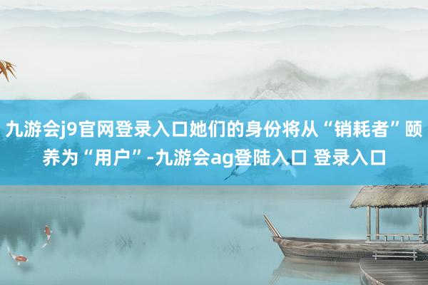 九游会j9官网登录入口她们的身份将从“销耗者”颐养为“用户”-九游会ag登陆入口 登录入口