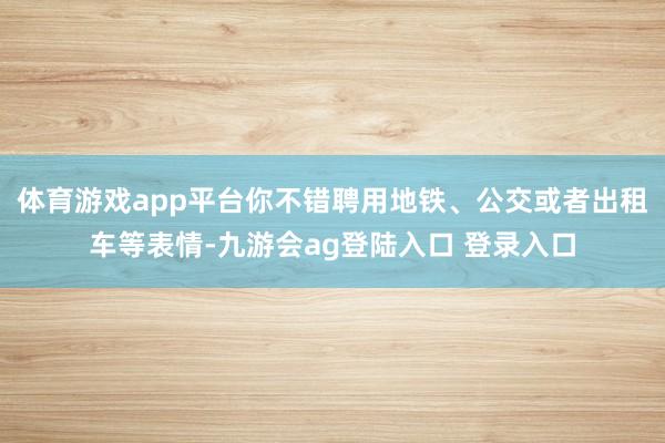 体育游戏app平台你不错聘用地铁、公交或者出租车等表情-九游会ag登陆入口 登录入口