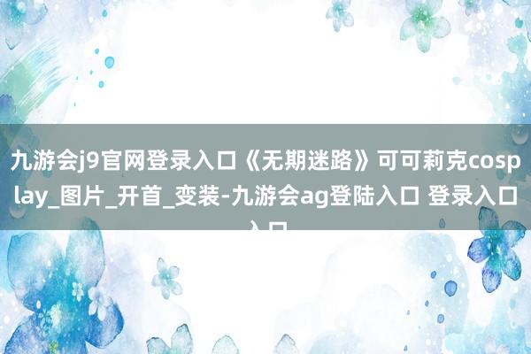 九游会j9官网登录入口《无期迷路》可可莉克cosplay_图片_开首_变装-九游会ag登陆入口 登录入口