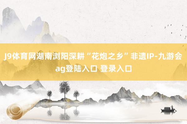 J9体育网湖南浏阳深耕“花炮之乡”非遗IP-九游会ag登陆入口 登录入口