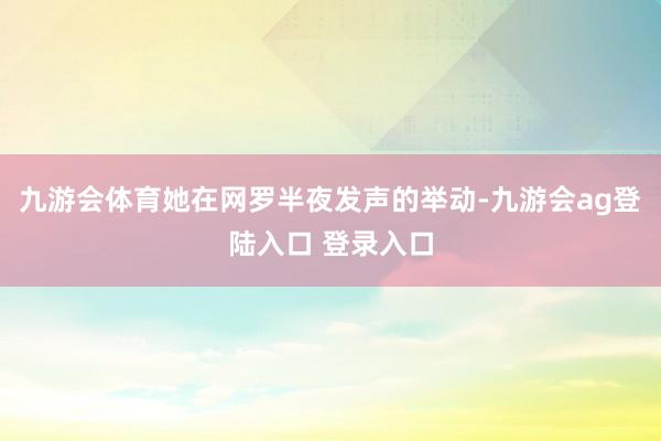九游会体育她在网罗半夜发声的举动-九游会ag登陆入口 登录入口