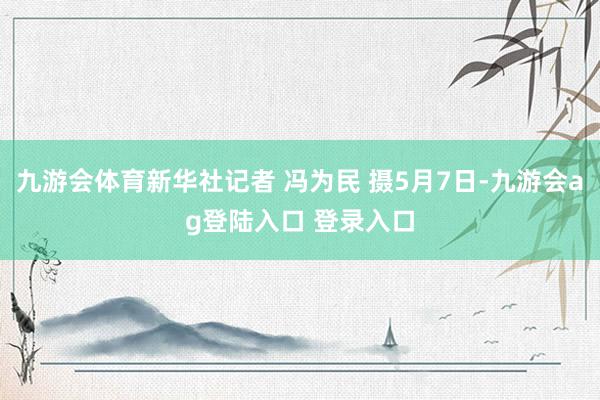 九游会体育新华社记者 冯为民 摄5月7日-九游会ag登陆入口 登录入口